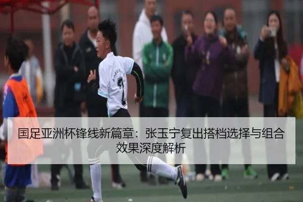 国足亚洲杯锋线新篇章：张玉宁复出搭档选择与组合效果深度解析