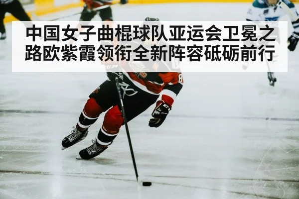 中国女子曲棍球队亚运会卫冕之路欧紫霞领衔全新阵容砥砺前行